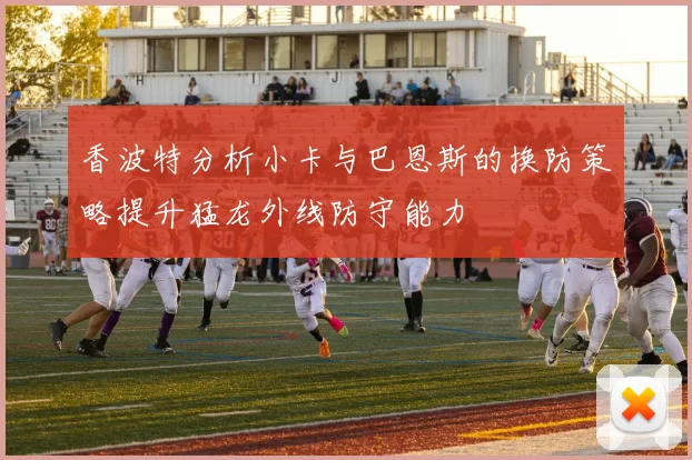 香波特分析小卡与巴恩斯的换防策略提升猛龙外线防守能力