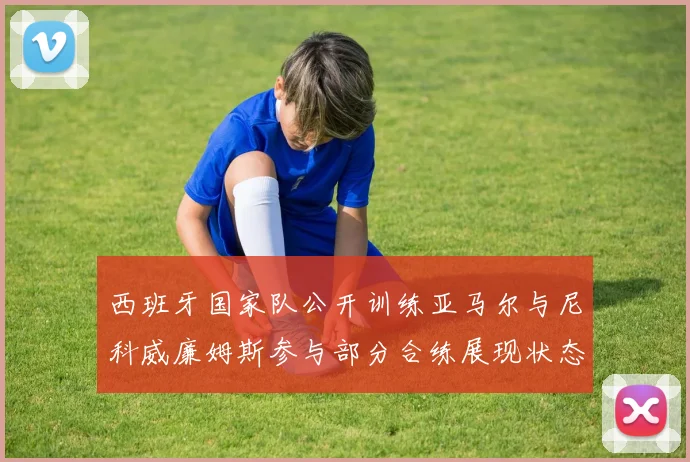 西班牙国家队公开训练亚马尔与尼科威廉姆斯参与部分合练展现状态
