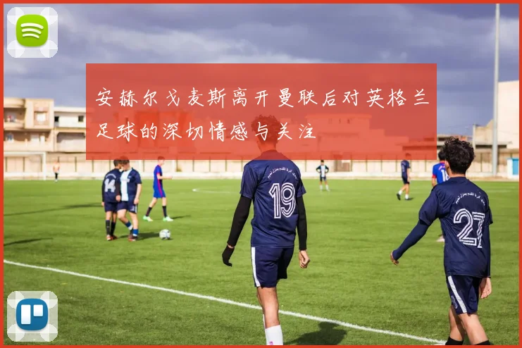 安赫尔戈麦斯离开曼联后对英格兰足球的深切情感与关注