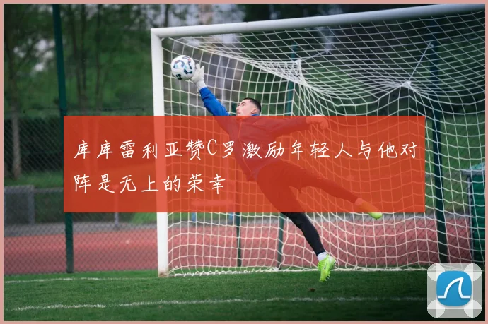库库雷利亚赞C罗激励年轻人与他对阵是无上的荣幸