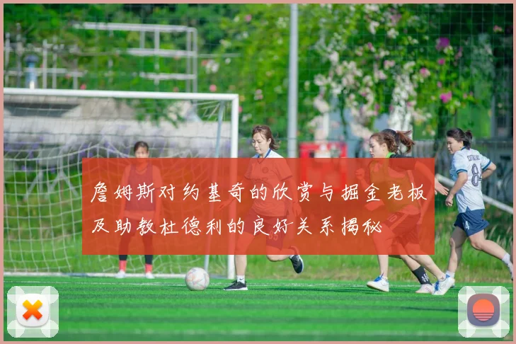 詹姆斯对约基奇的欣赏与掘金老板及助教杜德利的良好关系揭秘