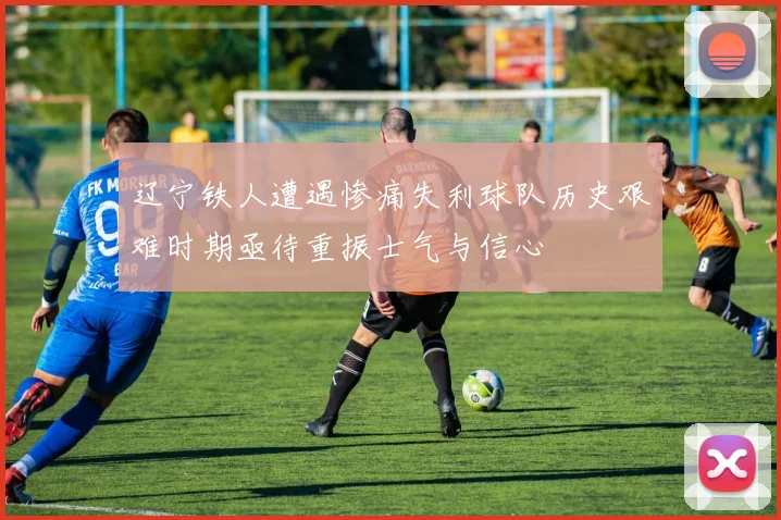 辽宁铁人遭遇惨痛失利球队历史艰难时期亟待重振士气与信心