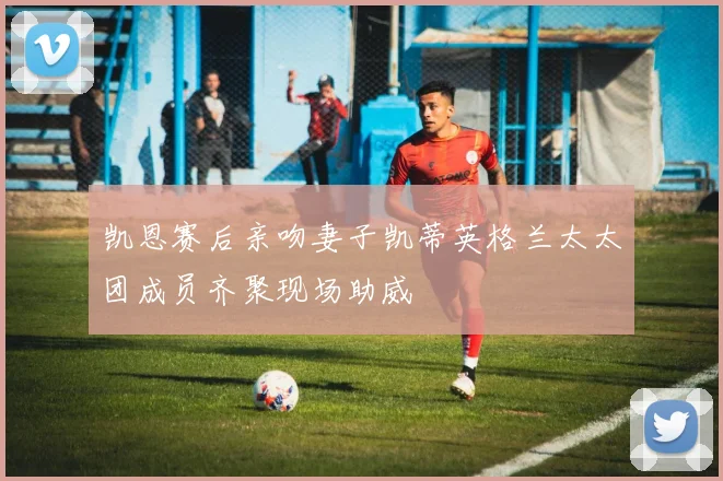 凯恩赛后亲吻妻子凯蒂英格兰太太团成员齐聚现场助威