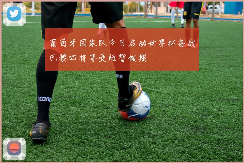 葡萄牙国家队今日启动世界杯备战巴黎四将享受短暂假期