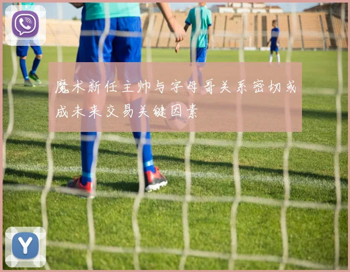魔术新任主帅与字母哥关系密切或成未来交易关键因素
