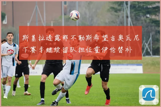 斯基拉透露那不勒斯希望吉奥瓦尼下赛季继续留队担任霍伊伦替补
