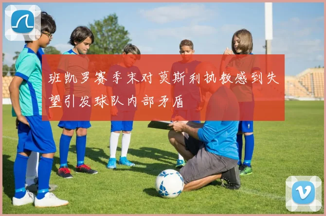 班凯罗赛季末对莫斯利执教感到失望引发球队内部矛盾