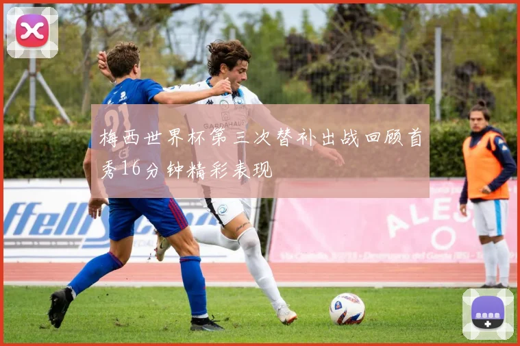 梅西世界杯第三次替补出战回顾首秀16分钟精彩表现